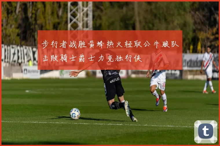 步行者战胜黄蜂热火轻取公牛狼队击败骑士爵士力克独行侠
