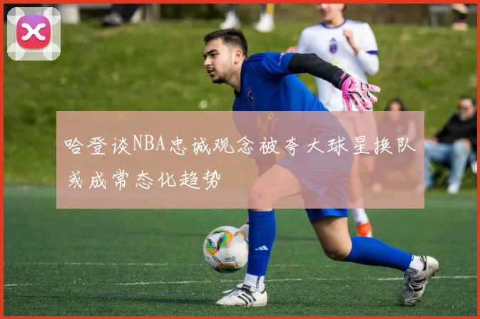 哈登谈NBA忠诚观念被夸大球星换队或成常态化趋势