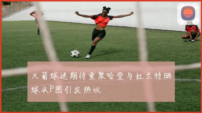 火箭球迷期待重聚哈登与杜兰特晒球衣P图引发热议