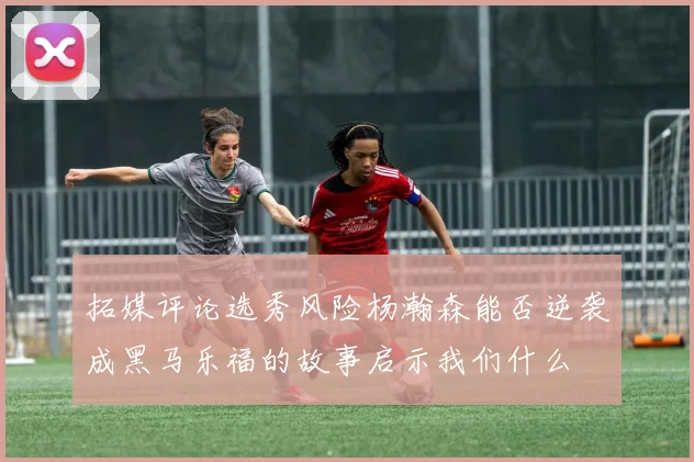 拓媒评论选秀风险杨瀚森能否逆袭成黑马乐福的故事启示我们什么