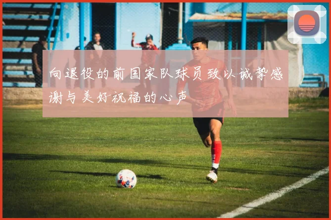 向退役的前国家队球员致以诚挚感谢与美好祝福的心声