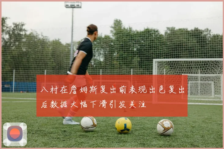 八村在詹姆斯复出前表现出色复出后数据大幅下滑引发关注