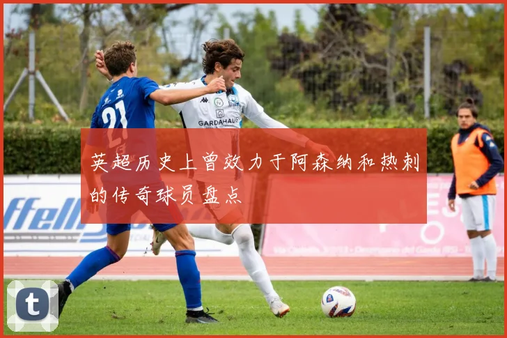 英超历史上曾效力于阿森纳和热刺的传奇球员盘点