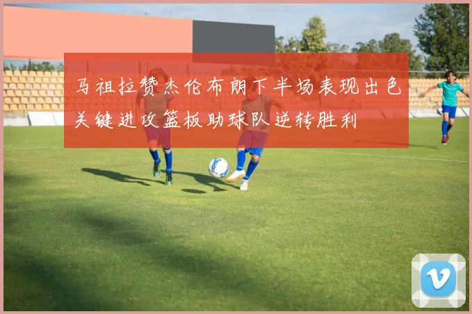 马祖拉赞杰伦布朗下半场表现出色关键进攻篮板助球队逆转胜利