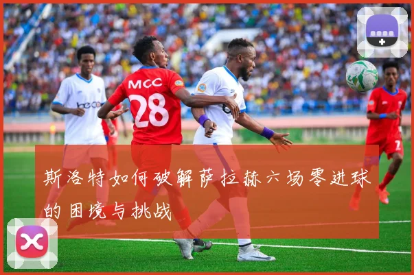 斯洛特如何破解萨拉赫六场零进球的困境与挑战
