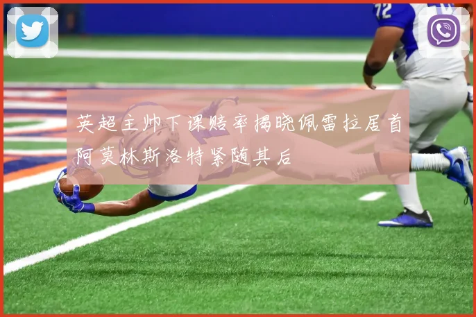 英超主帅下课赔率揭晓佩雷拉居首阿莫林斯洛特紧随其后