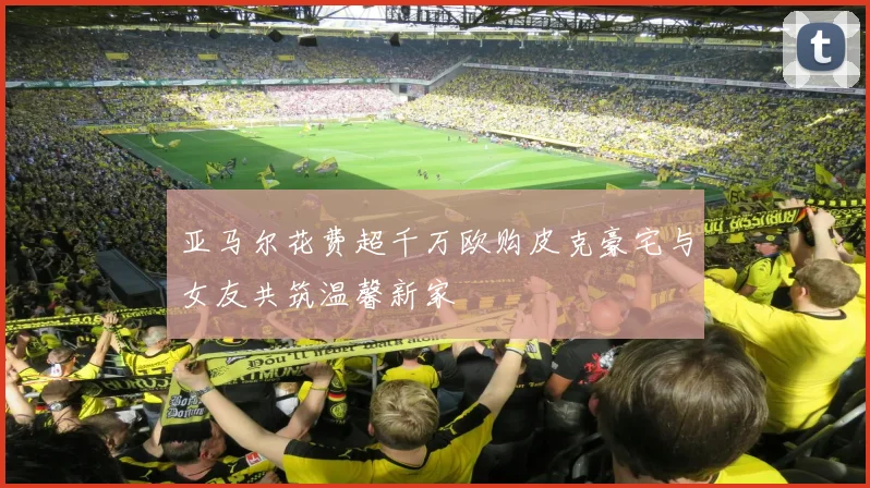 亚马尔花费超千万欧购皮克豪宅与女友共筑温馨新家