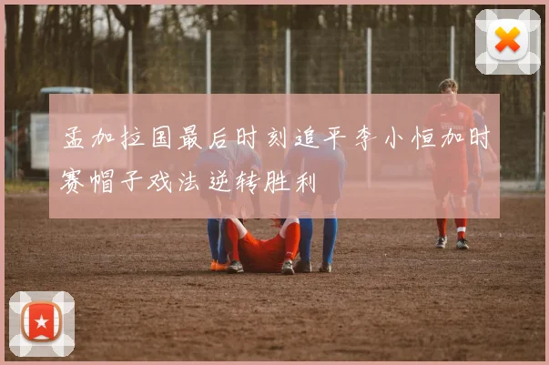 孟加拉国最后时刻追平李小恒加时赛帽子戏法逆转胜利