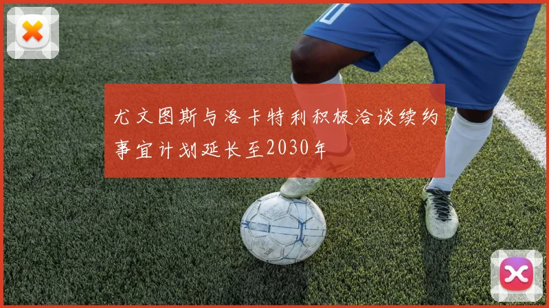尤文图斯与洛卡特利积极洽谈续约事宜计划延长至2030年