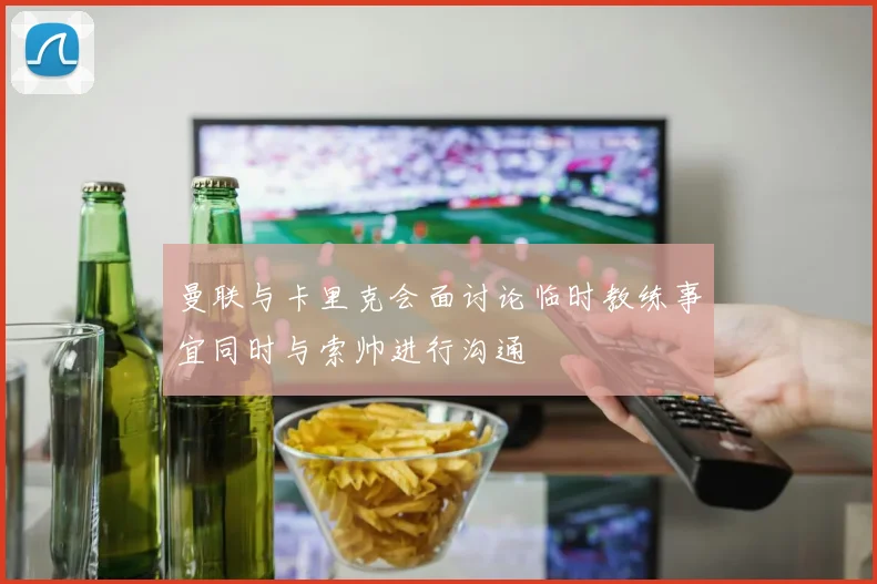 曼联与卡里克会面讨论临时教练事宜同时与索帅进行沟通