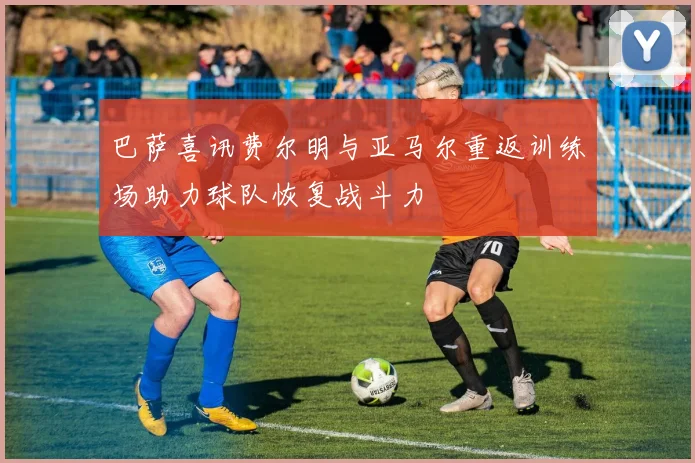 巴萨喜讯费尔明与亚马尔重返训练场助力球队恢复战斗力
