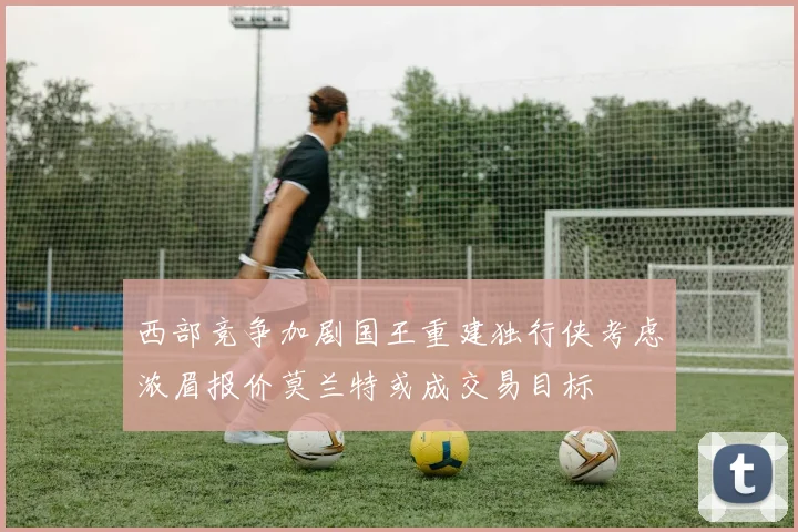 西部竞争加剧国王重建独行侠考虑浓眉报价莫兰特或成交易目标