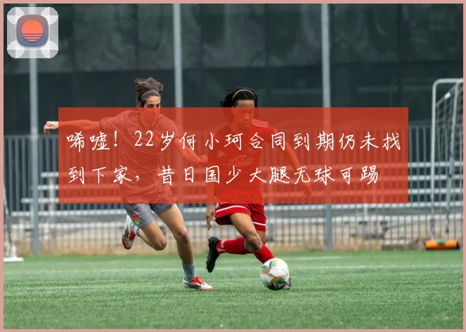 唏嘘！22岁何小珂合同到期仍未找到下家，昔日国少大腿无球可踢